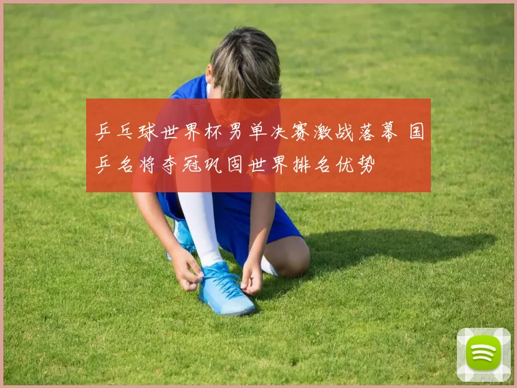 乒乓球世界杯男单决赛激战落幕 国乒名将夺冠巩固世界排名优势