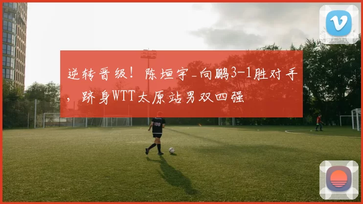 逆转晋级！陈垣宇_向鹏3-1胜对手，跻身WTT太原站男双四强