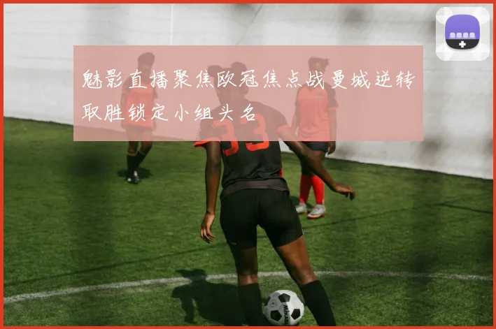 魅影直播聚焦欧冠焦点战曼城逆转取胜锁定小组头名