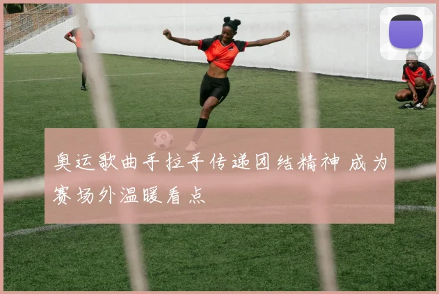 奥运歌曲手拉手传递团结精神 成为赛场外温暖看点