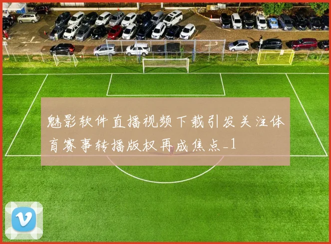 魅影软件直播视频下载引发关注体育赛事转播版权再成焦点_1
