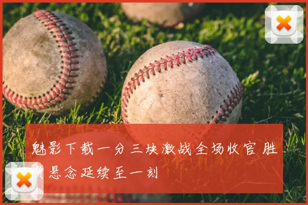 魅影下载一分三块激战全场收官 胜负悬念延续至一刻