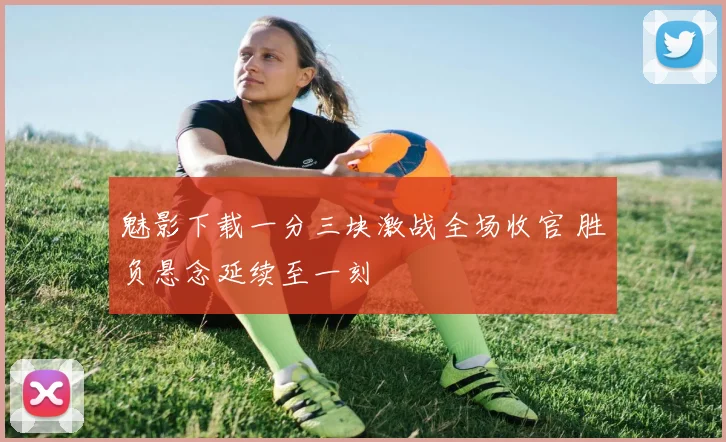 魅影下载一分三块激战全场收官 胜负悬念延续至一刻