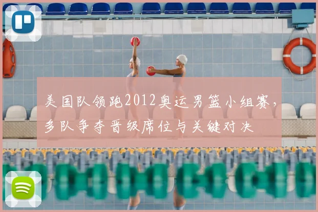 美国队领跑2012奥运男篮小组赛，多队争夺晋级席位与关键对决