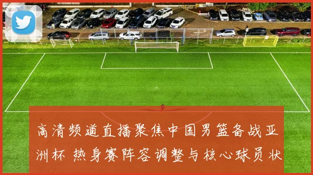 高清频道直播聚焦中国男篮备战亚洲杯 热身赛阵容调整与核心球员状态成看点