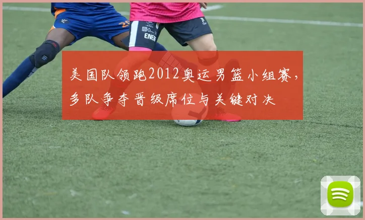 美国队领跑2012奥运男篮小组赛，多队争夺晋级席位与关键对决