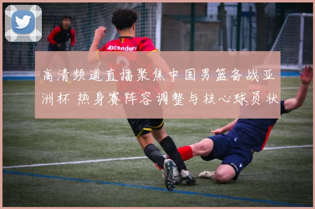 高清频道直播聚焦中国男篮备战亚洲杯 热身赛阵容调整与核心球员状态成看点