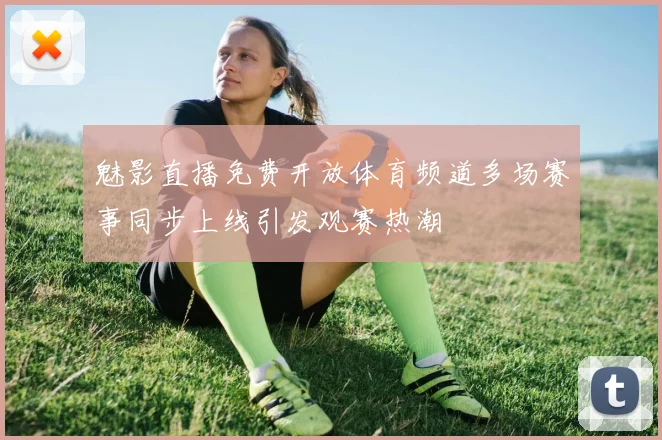 魅影直播免费开放体育频道多场赛事同步上线引发观赛热潮