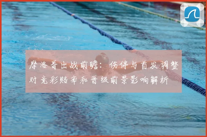 摩洛哥出战前瞻：伤停与首发调整对竞彩赔率和晋级前景影响解析
