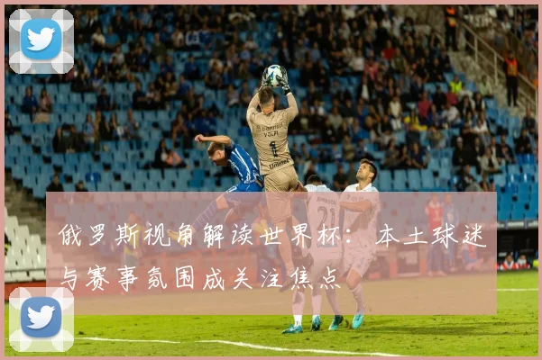 俄罗斯视角解读世界杯:本土球迷与赛事氛围成关注焦点