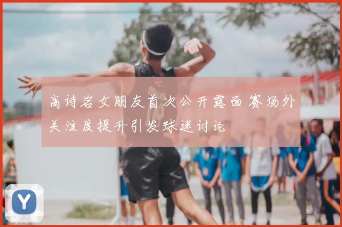 高诗岩女朋友首次公开露面 赛场外关注度提升引发球迷讨论