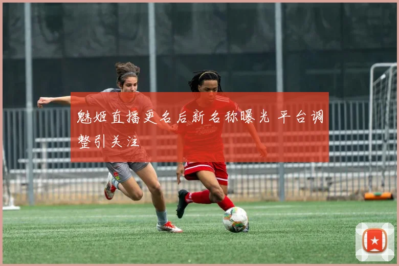 魅姬直播更名后新名称曝光 平台调整引关注